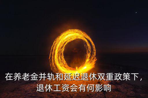 在養(yǎng)老金并軌和延遲退休雙重政策下，退休工資會(huì)有何影響
