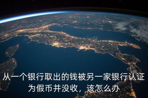從一個銀行取出的錢被另一家銀行認(rèn)證為假幣并沒收，該怎么辦