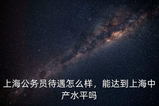 上海公務員待遇怎么樣，能達到上海中產水平嗎