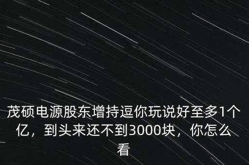 茂碩電源股東增持逗你玩說好至多1個(gè)億，到頭來還不到3000塊，你怎么看