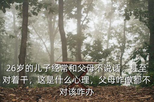 26歲的兒子經(jīng)常和父母不說(shuō)話，甚至對(duì)著干，這是什么心理，父母咋做都不對(duì)該咋辦