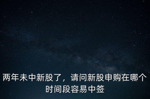 兩年未中新股了，請問新股申購在哪個時間段容易中簽