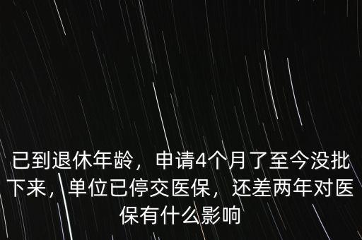 已到退休年齡，申請4個月了至今沒批下來，單位已停交醫(yī)保，還差兩年對醫(yī)保有什么影響