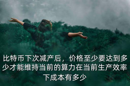 比特幣下次減產(chǎn)后，價格至少要達到多少才能維持當前的算力在當前生產(chǎn)效率下成本有多少