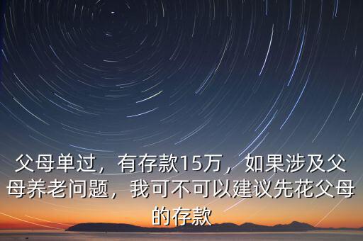 父母單過，有存款15萬，如果涉及父母養(yǎng)老問題，我可不可以建議先花父母的存款