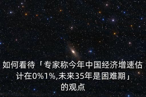 如何看待「專家稱今年中國(guó)經(jīng)濟(jì)增速估計(jì)在0%1%,未來(lái)35年是困難期」的觀點(diǎn)