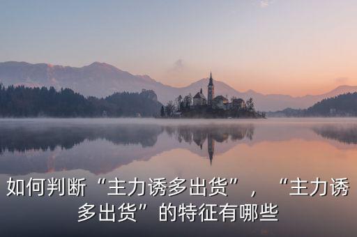 如何判斷“主力誘多出貨”，“主力誘多出貨”的特征有哪些