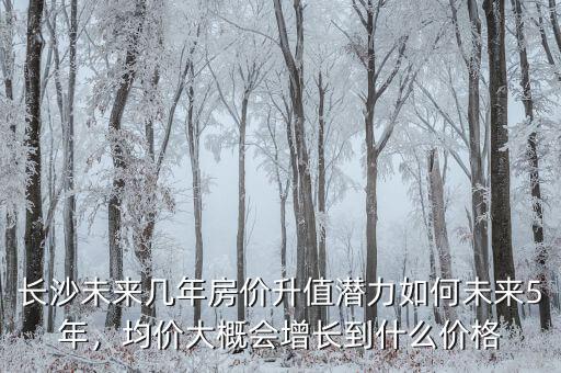 長(zhǎng)沙未來幾年房?jī)r(jià)升值潛力如何未來5年，均價(jià)大概會(huì)增長(zhǎng)到什么價(jià)格
