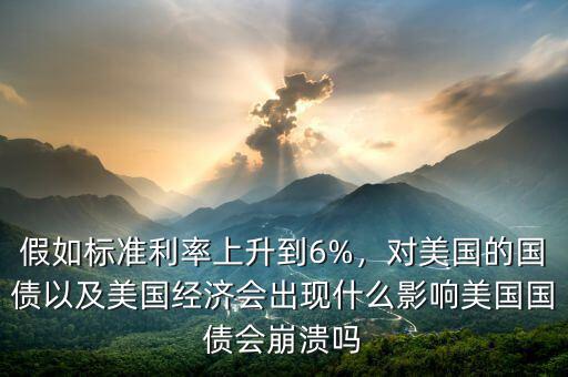 假如標(biāo)準(zhǔn)利率上升到6%，對(duì)美國(guó)的國(guó)債以及美國(guó)經(jīng)濟(jì)會(huì)出現(xiàn)什么影響美國(guó)國(guó)債會(huì)崩潰嗎