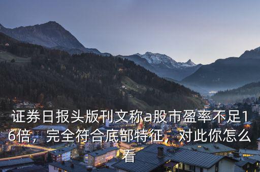 證券日?qǐng)?bào)頭版刊文稱a股市盈率不足16倍，完全符合底部特征，對(duì)此你怎么看
