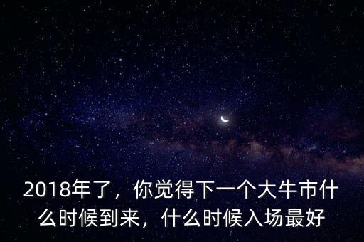2018年了，你覺得下一個大牛市什么時候到來，什么時候入場最好
