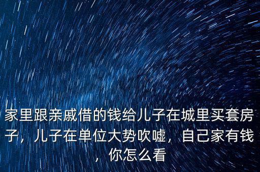 家里跟親戚借的錢給兒子在城里買套房子，兒子在單位大勢吹噓，自己家有錢，你怎么看