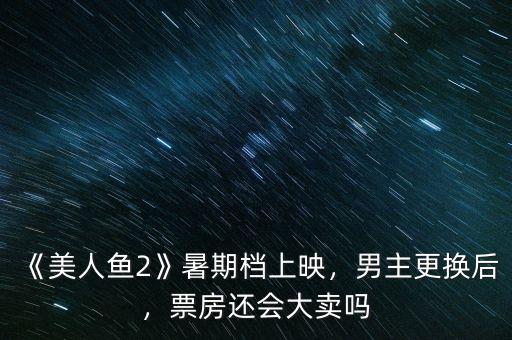 《美人魚2》暑期檔上映，男主更換后，票房還會(huì)大賣嗎