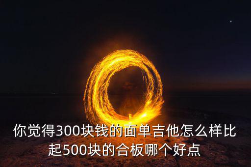 你覺得300塊錢的面單吉他怎么樣比起500塊的合板哪個(gè)好點(diǎn)