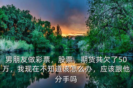 男朋友做彩票，股票，期貨共欠了50萬，我現(xiàn)在不知道該怎么辦，應該跟他分手嗎