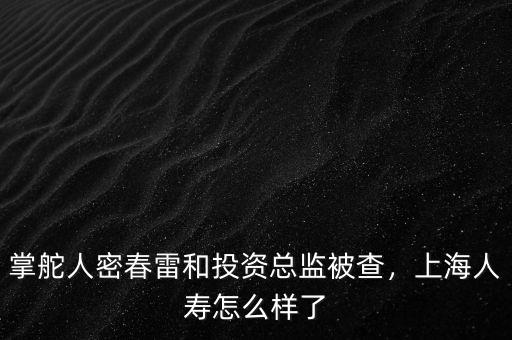 掌舵人密春雷和投資總監(jiān)被查，上海人壽怎么樣了