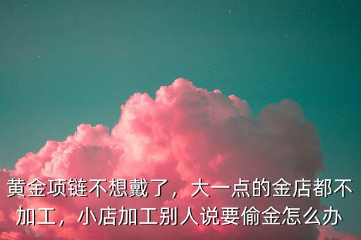 黃金項鏈不想戴了，大一點的金店都不加工，小店加工別人說要偷金怎么辦