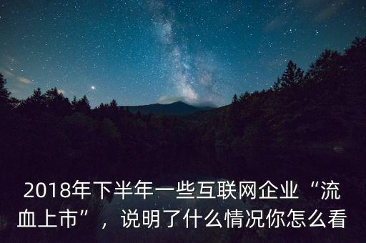 2018年下半年一些互聯(lián)網(wǎng)企業(yè)“流血上市”，說(shuō)明了什么情況你怎么看