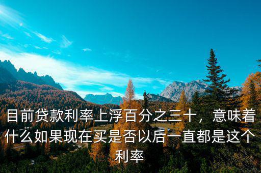 目前貸款利率上浮百分之三十，意味著什么如果現(xiàn)在買是否以后一直都是這個(gè)利率