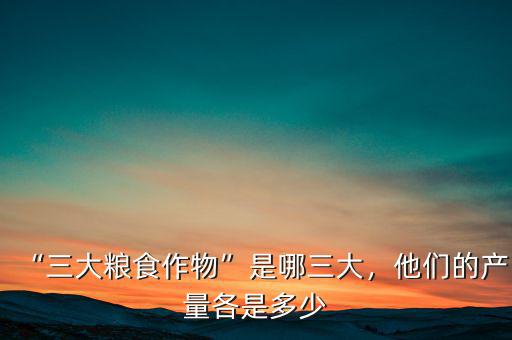“三大糧食作物”是哪三大，他們的產(chǎn)量各是多少