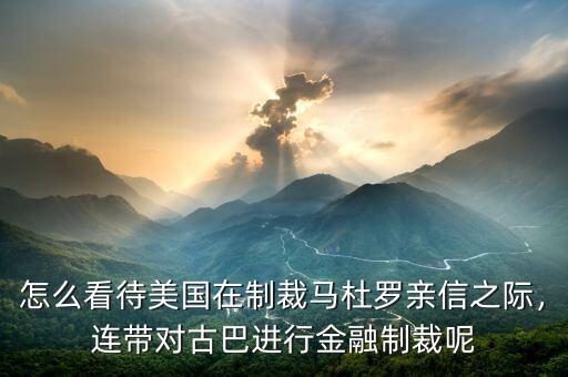 怎么看待美國在制裁馬杜羅親信之際，連帶對(duì)古巴進(jìn)行金融制裁呢
