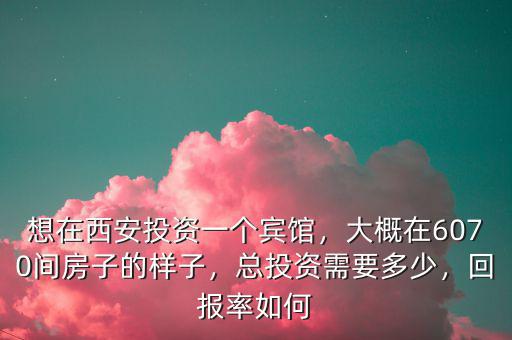 想在西安投資一個賓館，大概在6070間房子的樣子，總投資需要多少，回報率如何