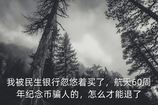 我被民生銀行忽悠著買了，航天60周年紀念幣騙人的，怎么才能退了