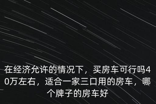 在經(jīng)濟(jì)允許的情況下，買房車可行嗎40萬(wàn)左右，適合一家三口用的房車，哪個(gè)牌子的房車好