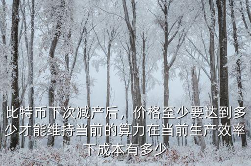 比特幣下次減產(chǎn)后，價格至少要達到多少才能維持當(dāng)前的算力在當(dāng)前生產(chǎn)效率下成本有多少