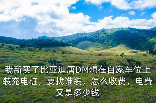 我新買了比亞迪唐DM想在自家車位上裝充電樁，要找誰裝，怎么收費(fèi)，電費(fèi)又是多少錢