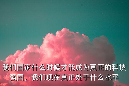 我們國(guó)家什么時(shí)候才能成為真正的科技強(qiáng)國(guó)，我們現(xiàn)在真正處于什么水平
