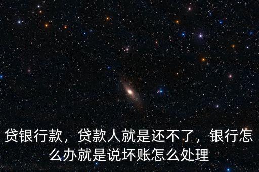貸銀行款，貸款人就是還不了，銀行怎么辦就是說壞賬怎么處理