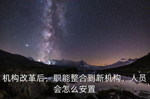 機構改革后，職能整合到新機構，人員會怎么安置