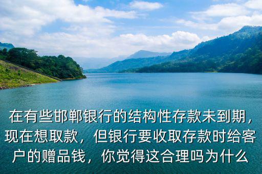 在有些邯鄲銀行的結(jié)構(gòu)性存款未到期，現(xiàn)在想取款，但銀行要收取存款時(shí)給客戶的贈(zèng)品錢(qián)，你覺(jué)得這合理嗎為什么