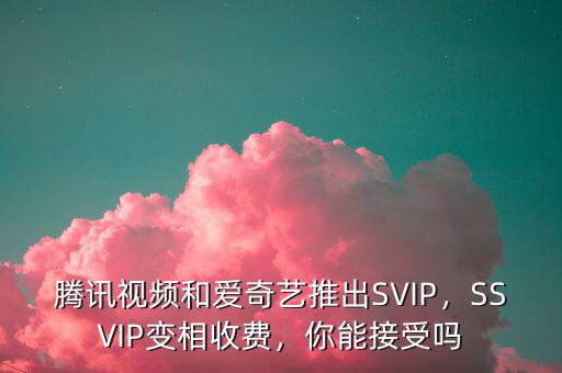 騰訊視頻和愛奇藝推出SVIP，SSVIP變相收費，你能接受嗎