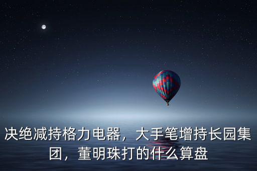 決絕減持格力電器，大手筆增持長(zhǎng)園集團(tuán)，董明珠打的什么算盤