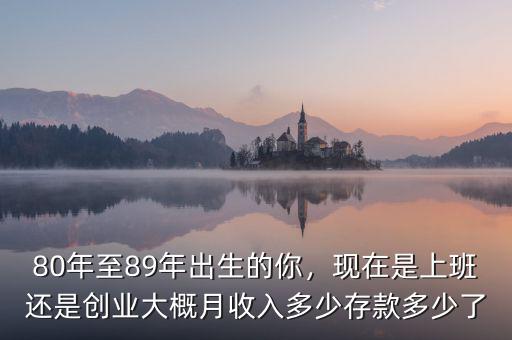 80年至89年出生的你，現(xiàn)在是上班還是創(chuàng)業(yè)大概月收入多少存款多少了