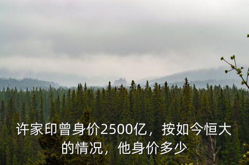 許家印曾身價2500億，按如今恒大的情況，他身價多少