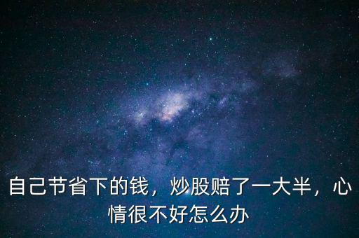 自己節(jié)省下的錢，炒股賠了一大半，心情很不好怎么辦