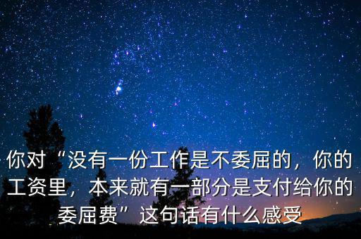 你對“沒有一份工作是不委屈的，你的工資里，本來就有一部分是支付給你的委屈費(fèi)”這句話有什么感受
