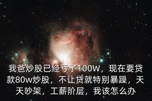 我爸炒股已經(jīng)虧了100W，現(xiàn)在要貸款80w炒股，不讓貸就特別暴躁，天天吵架，工薪階層，我該怎么辦