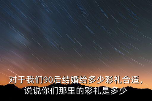 對(duì)于我們90后結(jié)婚給多少彩禮合適，說(shuō)說(shuō)你們那里的彩禮是多少