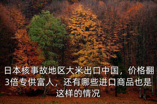 日本核事故地區(qū)大米出口中國，價格翻3倍專供富人，還有哪些進口商品也是這樣的情況