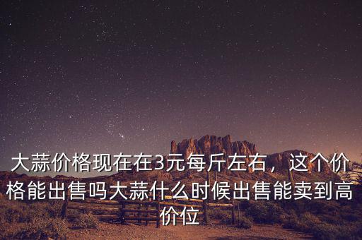 大蒜價(jià)格現(xiàn)在在3元每斤左右，這個(gè)價(jià)格能出售嗎大蒜什么時(shí)候出售能賣到高價(jià)位