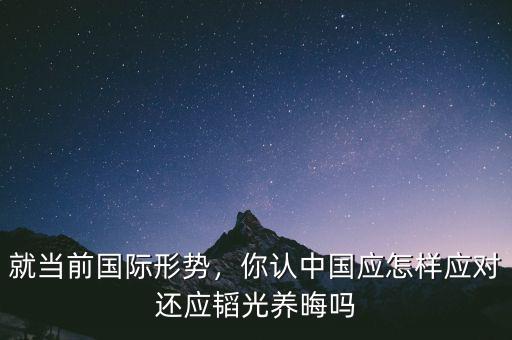 就當(dāng)前國(guó)際形勢(shì)，你認(rèn)中國(guó)應(yīng)怎樣應(yīng)對(duì)還應(yīng)韜光養(yǎng)晦嗎