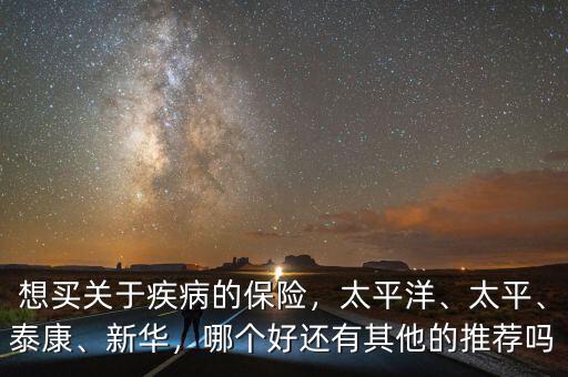 想買關(guān)于疾病的保險，太平洋、太平、泰康、新華，哪個好還有其他的推薦嗎