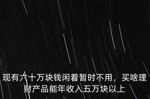 現(xiàn)有六十萬塊錢閑著暫時不用，買啥理財產(chǎn)品能年收入五萬塊以上