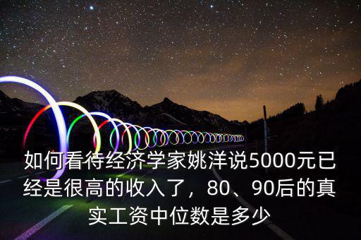 如何看待經(jīng)濟(jì)學(xué)家姚洋說5000元已經(jīng)是很高的收入了，80、90后的真實工資中位數(shù)是多少