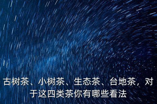 古樹茶、小樹茶、生態(tài)茶、臺(tái)地茶，對(duì)于這四類茶你有哪些看法