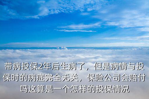帶病投保2年后生病了，但是病情與投保時的病癥完全無關(guān)，保險公司會賠付嗎這算是一個怎樣的投保情況